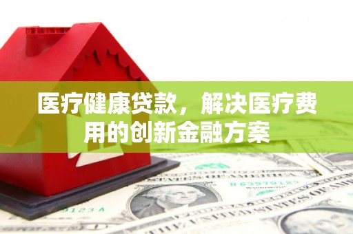 万载医疗健康贷款，解决医疗费用的创新金融方案