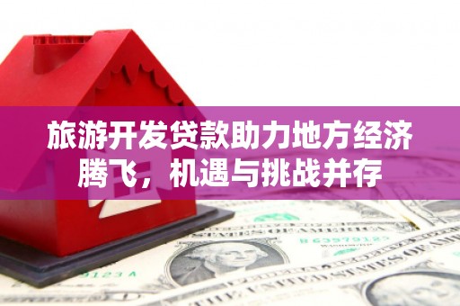 怀来旅游开发贷款助力地方经济腾飞，机遇与挑战并存