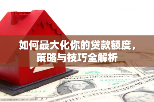 开江如何最大化你的贷款额度，策略与技巧全解析